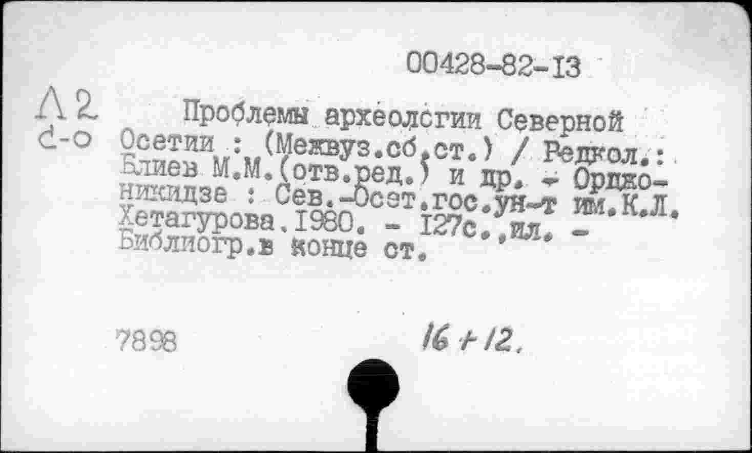 ﻿00428-82-13
AZ d-о
Проблемы археологии Северной ?2®l™u:./^eW3.c6fcTe) / Редкол. ^ЖЛ*М*£ртв,Яед’* и ДР- * Ордно-ни.шдзе : Сев.-бсет.гос.ун-т им.К Л Хетагурова.1980. - 127с. .ад. -	*
Библиогр.ь конце ст.
7898
!(> иг.